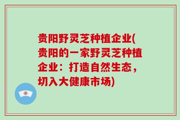 贵阳野灵芝种植企业(贵阳的一家野灵芝种植企业：打造自然生态，切入大健康市场)