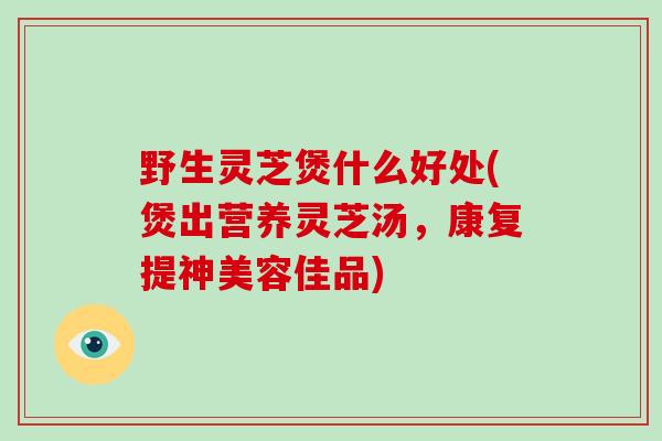 野生灵芝煲什么好处(煲出营养灵芝汤，康复提神美容佳品)
