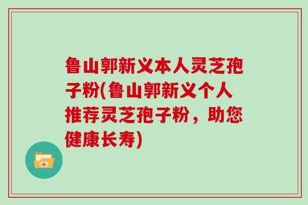 鲁山郭新义本人灵芝孢子粉(鲁山郭新义个人推荐灵芝孢子粉，助您健康长寿)