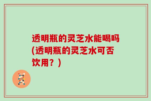 透明瓶的灵芝水能喝吗(透明瓶的灵芝水可否饮用？)