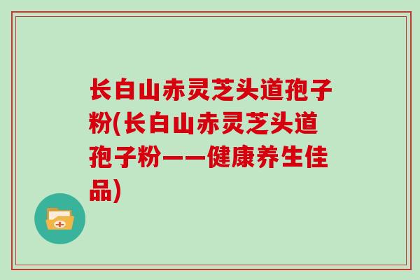 长白山赤灵芝头道孢子粉(长白山赤灵芝头道孢子粉——健康养生佳品)