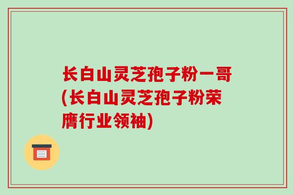 长白山灵芝孢子粉一哥(长白山灵芝孢子粉荣膺行业领袖)