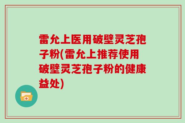 雷允上医用破壁灵芝孢子粉(雷允上推荐使用破壁灵芝孢子粉的健康益处)
