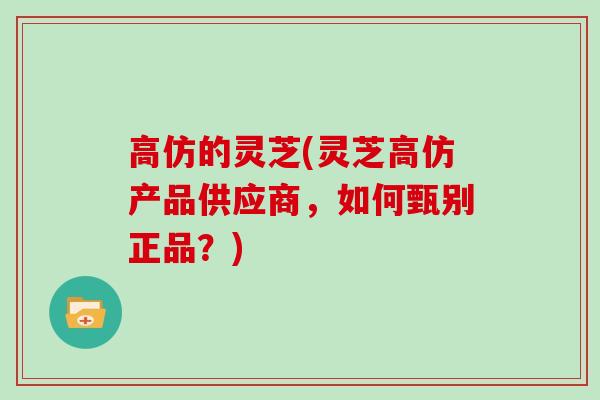 高仿的灵芝(灵芝高仿产品供应商，如何甄别正品？)