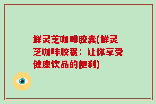 鲜灵芝咖啡胶囊(鲜灵芝咖啡胶囊：让你享受健康饮品的便利)