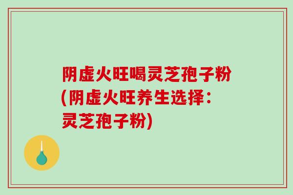 阴虚火旺喝灵芝孢子粉(阴虚火旺养生选择：灵芝孢子粉)