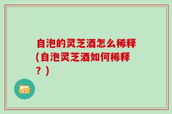 自泡的灵芝酒怎么稀释(自泡灵芝酒如何稀释？)