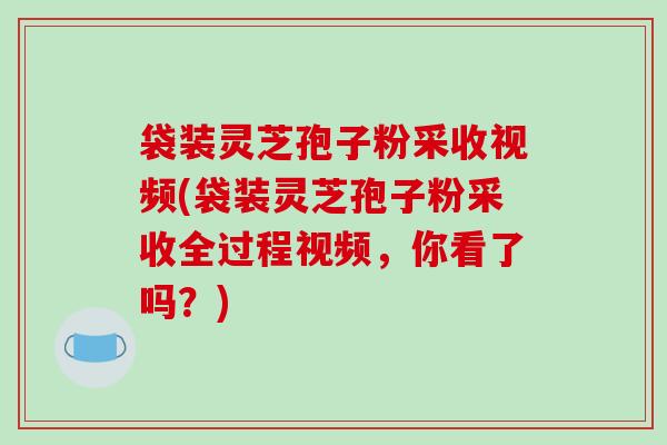 袋装灵芝孢子粉采收视频(袋装灵芝孢子粉采收全过程视频，你看了吗？)
