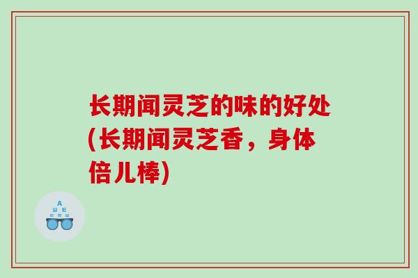 长期闻灵芝的味的好处(长期闻灵芝香，身体倍儿棒)