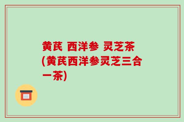 黄芪 西洋参 灵芝茶(黄芪西洋参灵芝三合一茶)