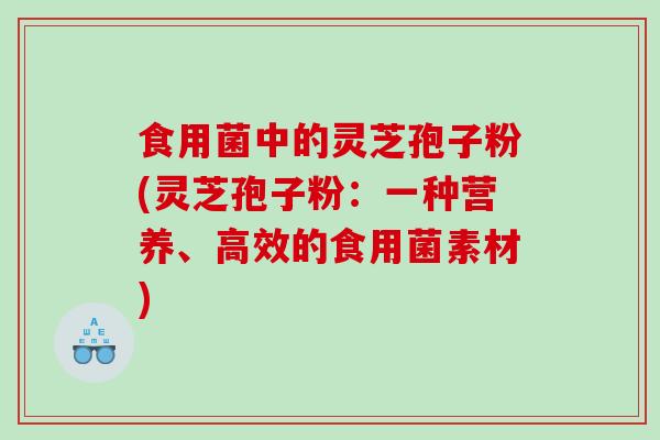 食用菌中的灵芝孢子粉(灵芝孢子粉：一种营养、高效的食用菌素材)