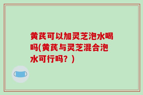 黄芪可以加灵芝泡水喝吗(黄芪与灵芝混合泡水可行吗？)