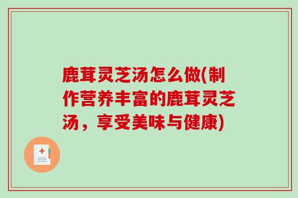 鹿茸灵芝汤怎么做(制作营养丰富的鹿茸灵芝汤，享受美味与健康)
