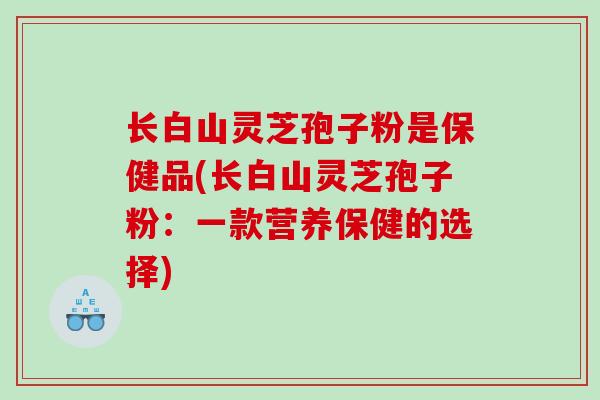 长白山灵芝孢子粉是保健品(长白山灵芝孢子粉：一款营养保健的选择)
