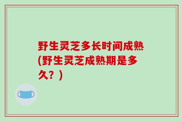 野生灵芝多长时间成熟(野生灵芝成熟期是多久？)