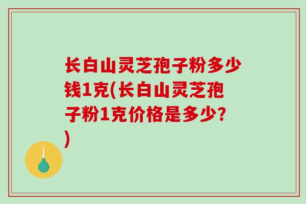 长白山灵芝孢子粉多少钱1克(长白山灵芝孢子粉1克价格是多少？)