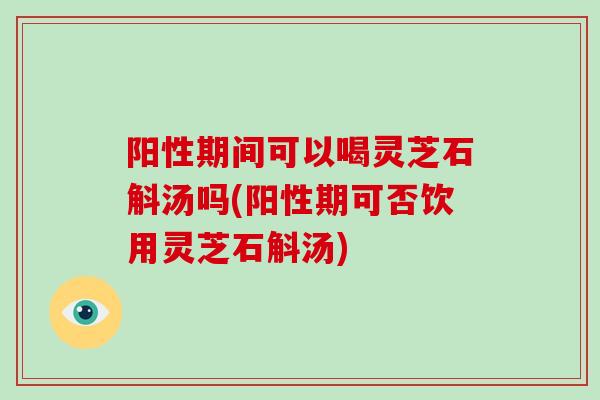 阳性期间可以喝灵芝石斛汤吗(阳性期可否饮用灵芝石斛汤)