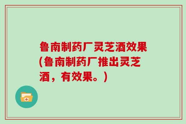 鲁南制药厂灵芝酒效果(鲁南制药厂推出灵芝酒，有效果。)