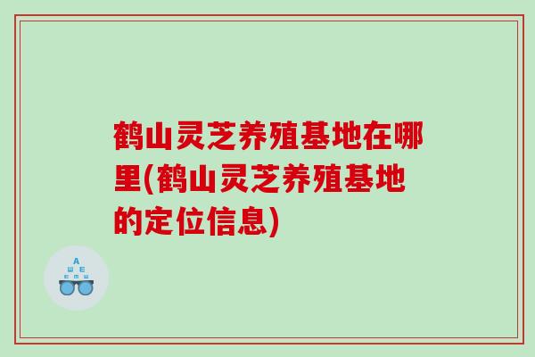 鹤山灵芝养殖基地在哪里(鹤山灵芝养殖基地的定位信息)