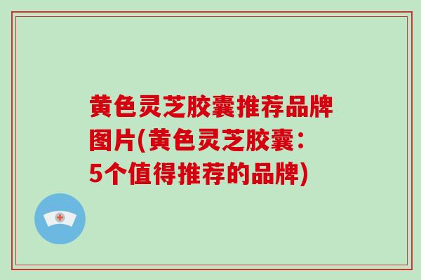 黄色灵芝胶囊推荐品牌图片(黄色灵芝胶囊：5个值得推荐的品牌)