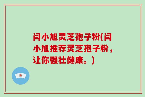 闫小旭灵芝孢子粉(闫小旭推荐灵芝孢子粉，让你强壮健康。)