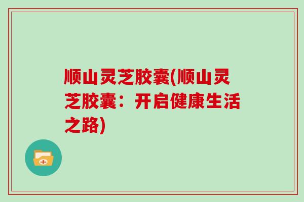 顺山灵芝胶囊(顺山灵芝胶囊：开启健康生活之路)