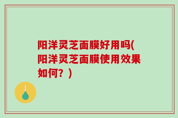 阳洋灵芝面膜好用吗(阳洋灵芝面膜使用效果如何？)