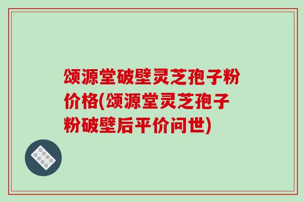 颂源堂破壁灵芝孢子粉价格(颂源堂灵芝孢子粉破壁后平价问世)