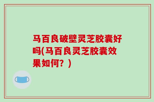 马百良破壁灵芝胶囊好吗(马百良灵芝胶囊效果如何？)