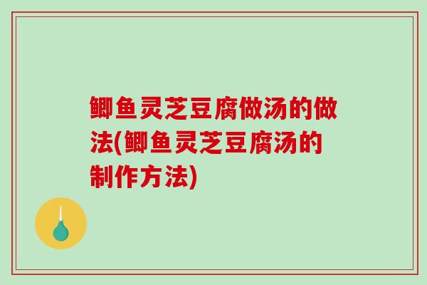 鲫鱼灵芝豆腐做汤的做法(鲫鱼灵芝豆腐汤的制作方法)