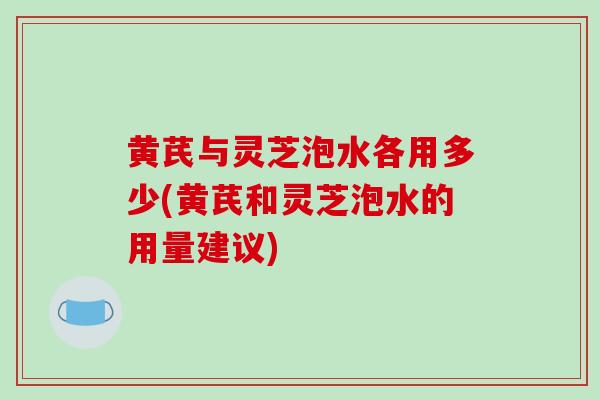 黄芪与灵芝泡水各用多少(黄芪和灵芝泡水的用量建议)