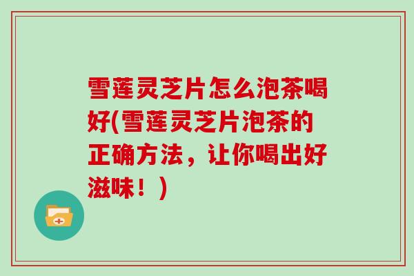 雪莲灵芝片怎么泡茶喝好(雪莲灵芝片泡茶的正确方法，让你喝出好滋味！)