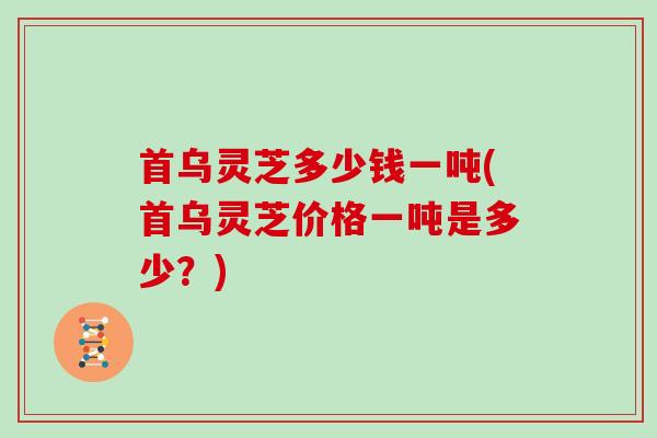 首乌灵芝多少钱一吨(首乌灵芝价格一吨是多少？)