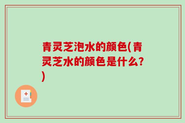 青灵芝泡水的颜色(青灵芝水的颜色是什么？)