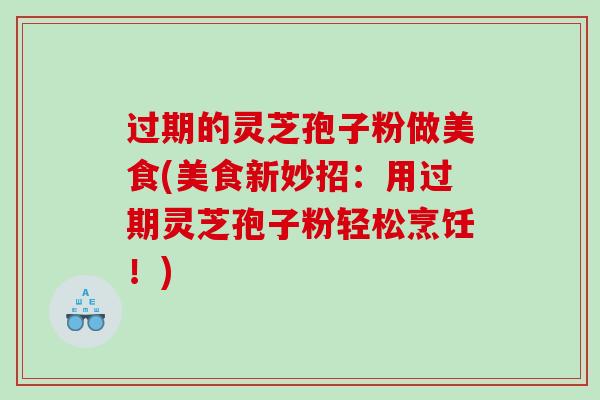 过期的灵芝孢子粉做美食(美食新妙招：用过期灵芝孢子粉轻松烹饪！)