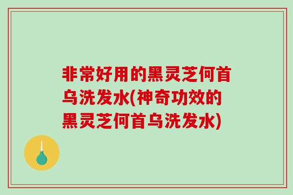 非常好用的黑灵芝何首乌洗发水(神奇功效的黑灵芝何首乌洗发水)