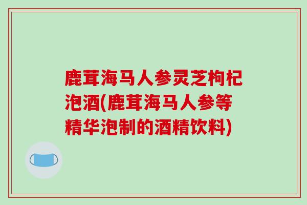 鹿茸海马人参灵芝枸杞泡酒(鹿茸海马人参等精华泡制的酒精饮料)