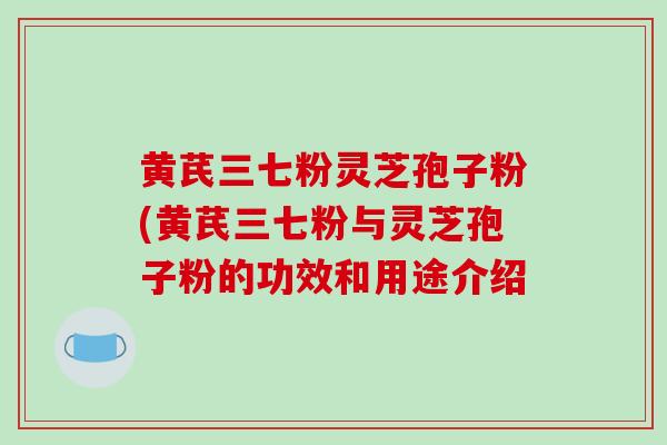 黄芪三七粉灵芝孢子粉(黄芪三七粉与灵芝孢子粉的功效和用途介绍