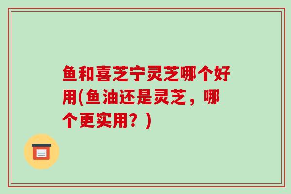 鱼和喜芝宁灵芝哪个好用(鱼油还是灵芝，哪个更实用？)
