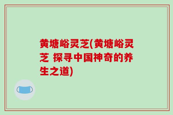 黄塘峪灵芝(黄塘峪灵芝 探寻中国神奇的养生之道)