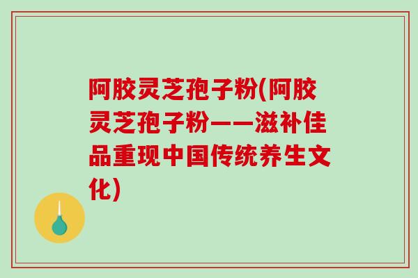 阿胶灵芝孢子粉(阿胶灵芝孢子粉——滋补佳品重现中国传统养生文化)