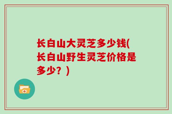长白山大灵芝多少钱(长白山野生灵芝价格是多少？)