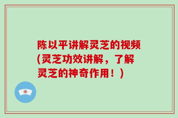 陈以平讲解灵芝的视频(灵芝功效讲解，了解灵芝的神奇作用！)