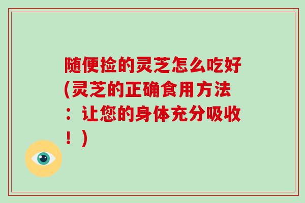 随便捡的灵芝怎么吃好(灵芝的正确食用方法：让您的身体充分吸收！)
