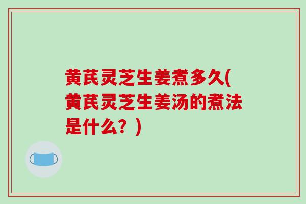 黄芪灵芝生姜煮多久(黄芪灵芝生姜汤的煮法是什么？)