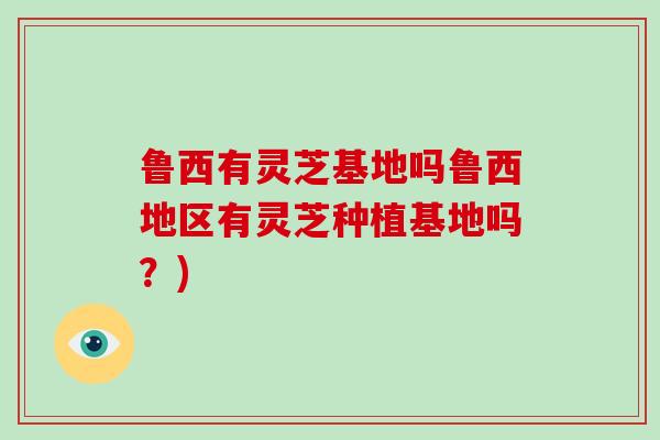 鲁西有灵芝基地吗鲁西地区有灵芝种植基地吗？)
