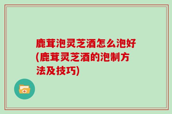 鹿茸泡灵芝酒怎么泡好(鹿茸灵芝酒的泡制方法及技巧)