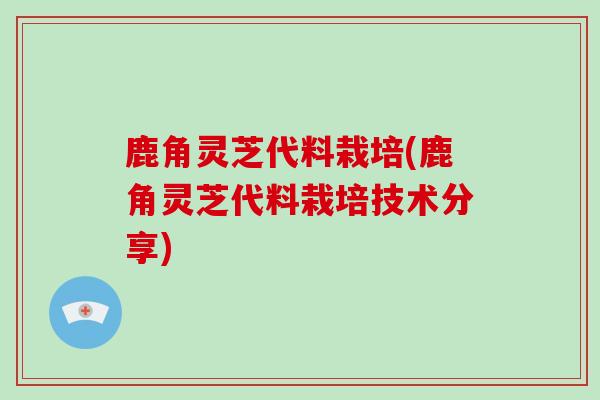 鹿角灵芝代料栽培(鹿角灵芝代料栽培技术分享)