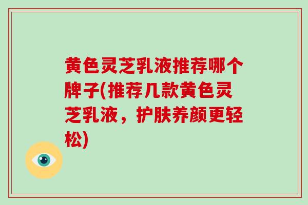 黄色灵芝乳液推荐哪个牌子(推荐几款黄色灵芝乳液，护肤养颜更轻松)