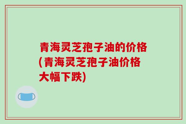 青海灵芝孢子油的价格(青海灵芝孢子油价格大幅下跌)